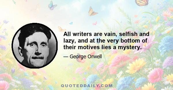 All writers are vain, selfish and lazy, and at the very bottom of their motives lies a mystery.