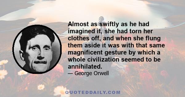 Almost as swiftly as he had imagined it, she had torn her clothes off, and when she flung them aside it was with that same magnificent gesture by which a whole civilization seemed to be annihilated.