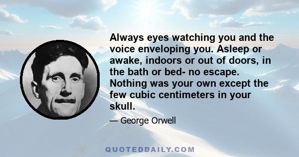 Always eyes watching you and the voice enveloping you. Asleep or awake, indoors or out of doors, in the bath or bed- no escape. Nothing was your own except the few cubic centimeters in your skull.