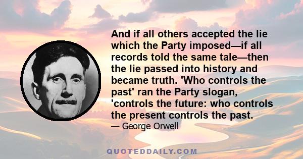 And if all others accepted the lie which the Party imposed—if all records told the same tale—then the lie passed into history and became truth. 'Who controls the past' ran the Party slogan, 'controls the future: who