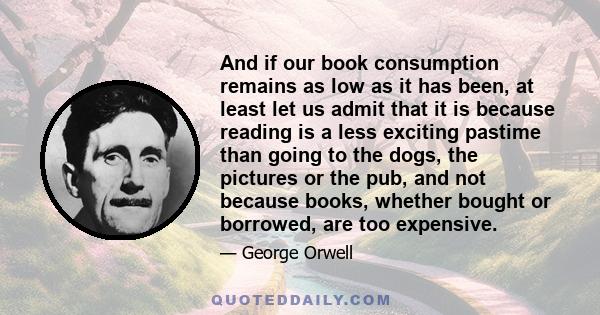 And if our book consumption remains as low as it has been, at least let us admit that it is because reading is a less exciting pastime than going to the dogs, the pictures or the pub, and not because books, whether