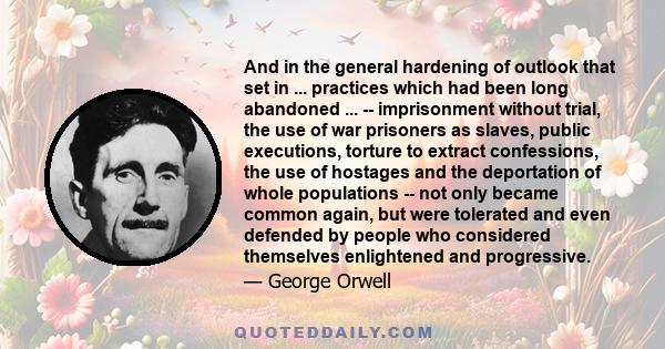 And in the general hardening of outlook that set in ... practices which had been long abandoned ... -- imprisonment without trial, the use of war prisoners as slaves, public executions, torture to extract confessions,