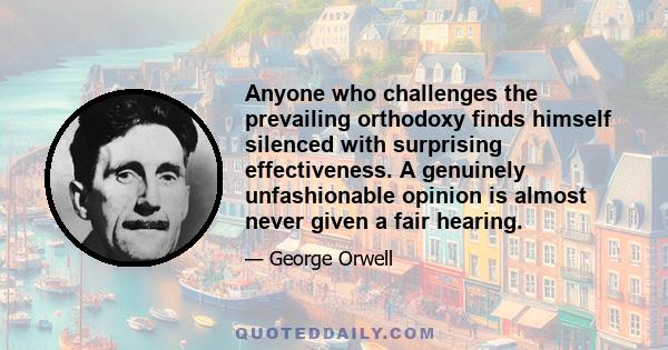 Anyone who challenges the prevailing orthodoxy finds himself silenced with surprising effectiveness. A genuinely unfashionable opinion is almost never given a fair hearing.