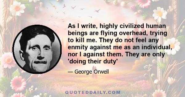 As I write, highly civilized human beings are flying overhead, trying to kill me. They do not feel any enmity against me as an individual, nor I against them. They are only 'doing their duty'