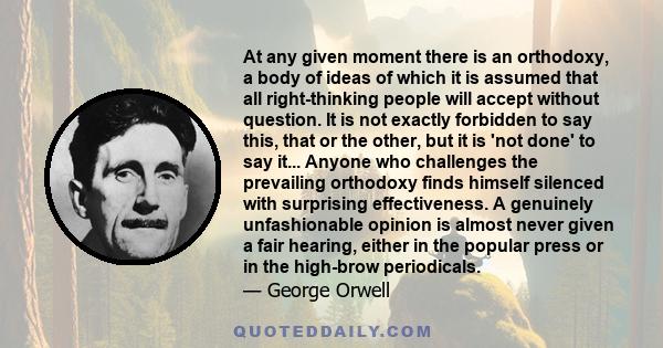 At any given moment there is an orthodoxy, a body of ideas of which it is assumed that all right-thinking people will accept without question. It is not exactly forbidden to say this, that or the other, but it is 'not