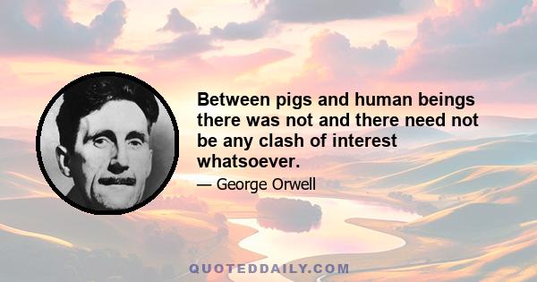 Between pigs and human beings there was not and there need not be any clash of interest whatsoever.