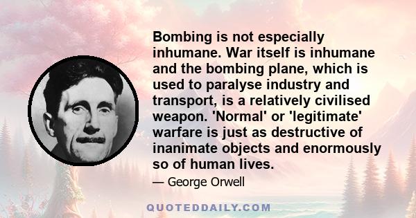 Bombing is not especially inhumane. War itself is inhumane and the bombing plane, which is used to paralyse industry and transport, is a relatively civilised weapon. 'Normal' or 'legitimate' warfare is just as