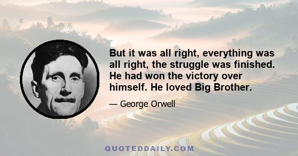 But it was all right, everything was all right, the struggle was finished. He had won the victory over himself. He loved Big Brother.