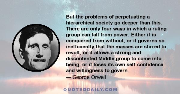 But the problems of perpetuating a hierarchical society go deeper than this. There are only four ways in which a ruling group can fall from power. Either it is conquered from without, or it governs so inefficiently that 