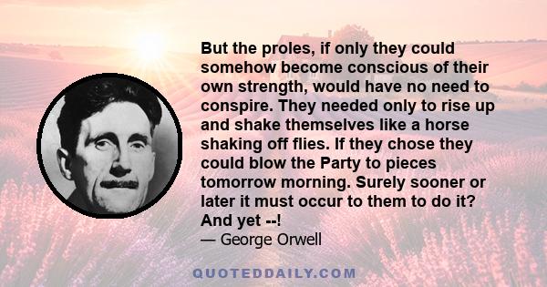 But the proles, if only they could somehow become conscious of their own strength, would have no need to conspire. They needed only to rise up and shake themselves like a horse shaking off flies. If they chose they