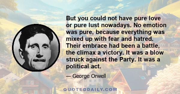 But you could not have pure love or pure lust nowadays. No emotion was pure, because everything was mixed up with fear and hatred. Their embrace had been a battle, the climax a victory. It was a blow struck against the