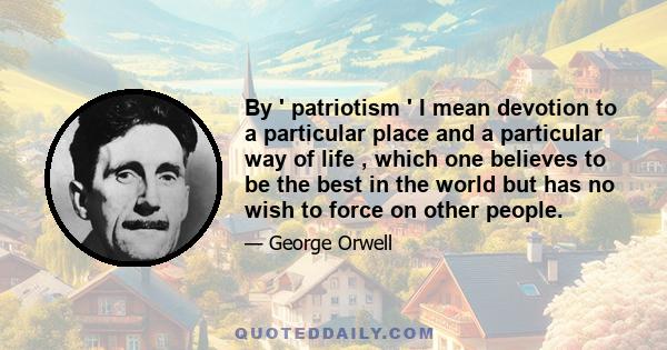 By ' patriotism ' I mean devotion to a particular place and a particular way of life , which one believes to be the best in the world but has no wish to force on other people.