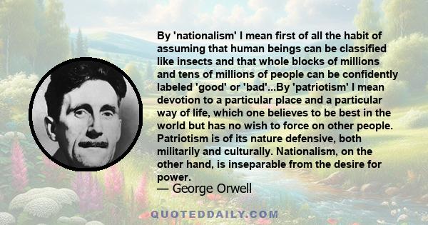 By 'nationalism' I mean first of all the habit of assuming that human beings can be classified like insects and that whole blocks of millions and tens of millions of people can be confidently labeled 'good' or