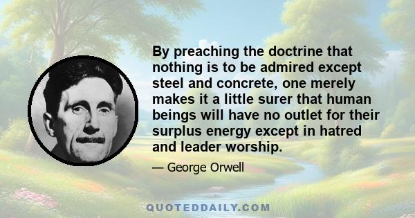 By preaching the doctrine that nothing is to be admired except steel and concrete, one merely makes it a little surer that human beings will have no outlet for their surplus energy except in hatred and leader worship.