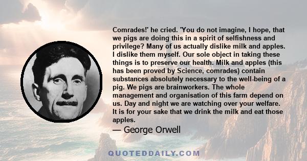 Comrades!' he cried. 'You do not imagine, I hope, that we pigs are doing this in a spirit of selfishness and privilege? Many of us actually dislike milk and apples. I dislike them myself. Our sole object in taking these 