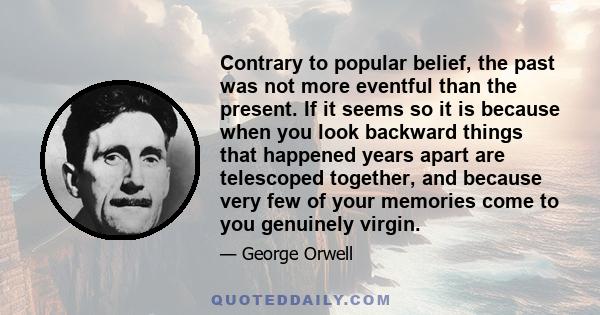 Contrary to popular belief, the past was not more eventful than the present. If it seems so it is because when you look backward things that happened years apart are telescoped together, and because very few of your