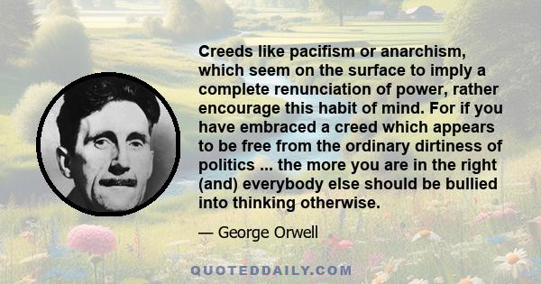 Creeds like pacifism or anarchism, which seem on the surface to imply a complete renunciation of power, rather encourage this habit of mind. For if you have embraced a creed which appears to be free from the ordinary