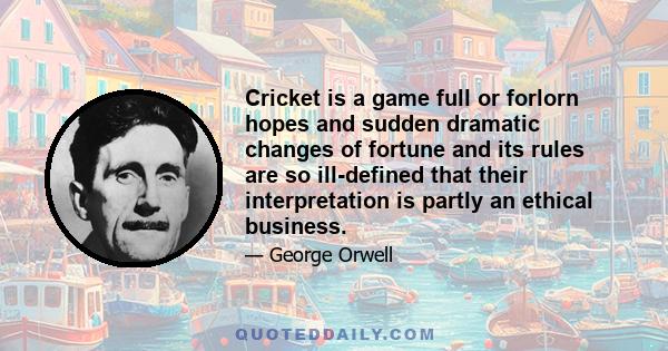 Cricket is a game full or forlorn hopes and sudden dramatic changes of fortune and its rules are so ill-defined that their interpretation is partly an ethical business.