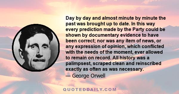 Day by day and almost minute by minute the past was brought up to date. In this way every prediction made by the Party could be shown by documentary evidence to have been correct; nor was any item of news, or any