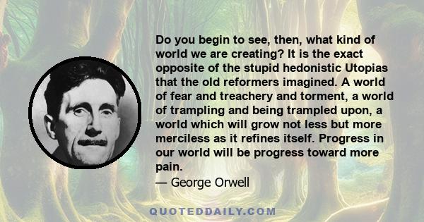 Do you begin to see, then, what kind of world we are creating? It is the exact opposite of the stupid hedonistic Utopias that the old reformers imagined. A world of fear and treachery and torment, a world of trampling