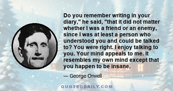 Do you remember writing in your diary, he said, that it did not matter whether I was a friend or an enemy, since I was at least a person who understood you and could be talked to? You were right. I enjoy talking to you. 