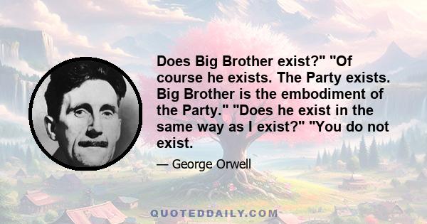 Does Big Brother exist? Of course he exists. The Party exists. Big Brother is the embodiment of the Party. Does he exist in the same way as I exist? You do not exist.