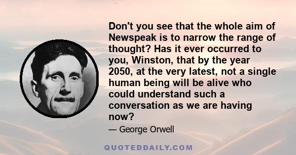 Don't you see that the whole aim of Newspeak is to narrow the range of thought? Has it ever occurred to you, Winston, that by the year 2050, at the very latest, not a single human being will be alive who could