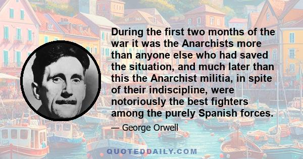 During the first two months of the war it was the Anarchists more than anyone else who had saved the situation, and much later than this the Anarchist militia, in spite of their indiscipline, were notoriously the best