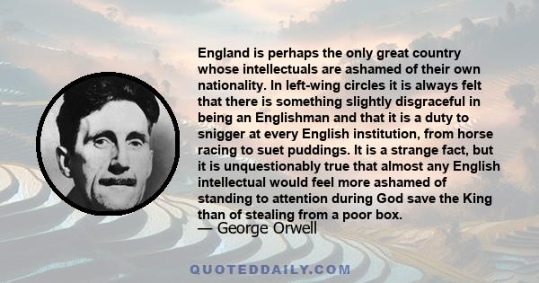 England is perhaps the only great country whose intellectuals are ashamed of their own nationality. In left-wing circles it is always felt that there is something slightly disgraceful in being an Englishman and that it