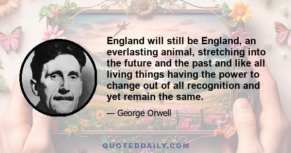 England will still be England, an everlasting animal, stretching into the future and the past and like all living things having the power to change out of all recognition and yet remain the same.