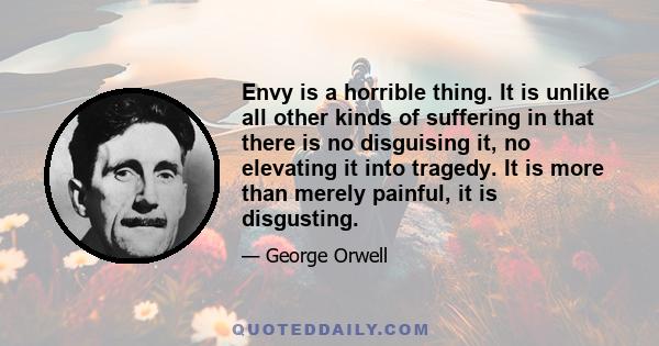 Envy is a horrible thing. It is unlike all other kinds of suffering in that there is no disguising it, no elevating it into tragedy. It is more than merely painful, it is disgusting.