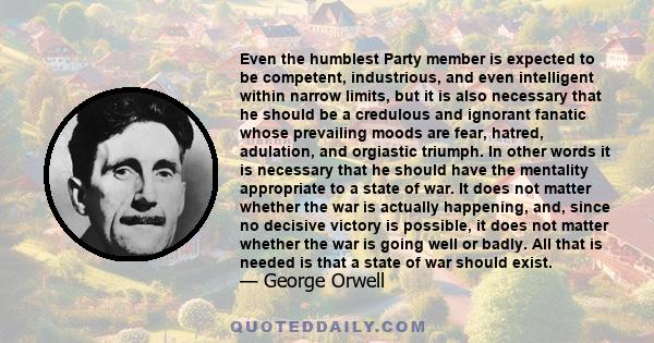 Even the humblest Party member is expected to be competent, industrious, and even intelligent within narrow limits, but it is also necessary that he should be a credulous and ignorant fanatic whose prevailing moods are