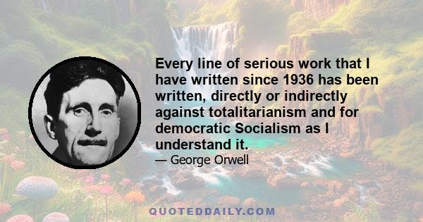 Every line of serious work that I have written since 1936 has been written, directly or indirectly against totalitarianism and for democratic Socialism as I understand it.