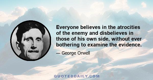 Everyone believes in the atrocities of the enemy and disbelieves in those of his own side, without ever bothering to examine the evidence.