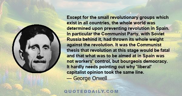 Except for the small revolutionary groups which exist in all countries, the whole world was determined upon preventing revolution in Spain. In particular the Communist Party, with Soviet Russia behind it, had thrown its 