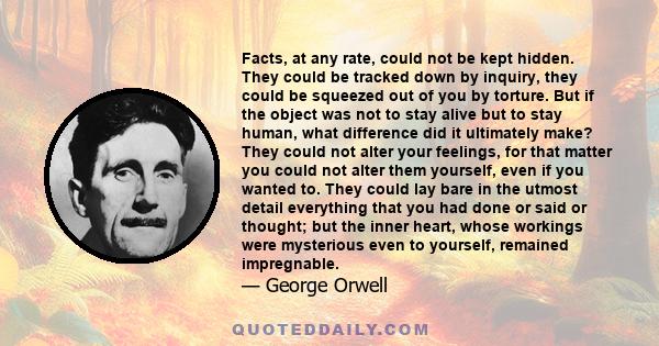 Facts, at any rate, could not be kept hidden. They could be tracked down by inquiry, they could be squeezed out of you by torture. But if the object was not to stay alive but to stay human, what difference did it