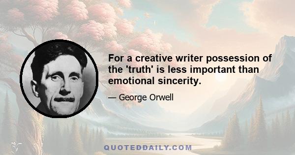 For a creative writer possession of the 'truth' is less important than emotional sincerity.