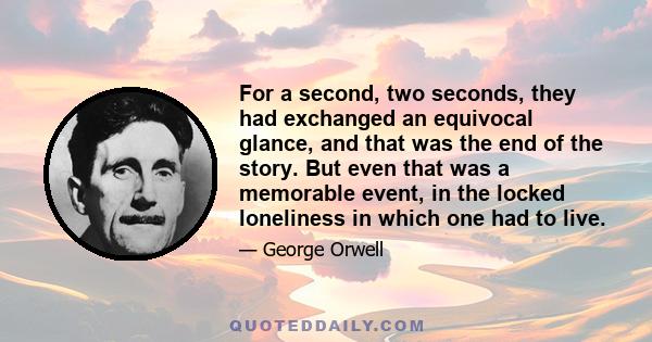 For a second, two seconds, they had exchanged an equivocal glance, and that was the end of the story. But even that was a memorable event, in the locked loneliness in which one had to live.