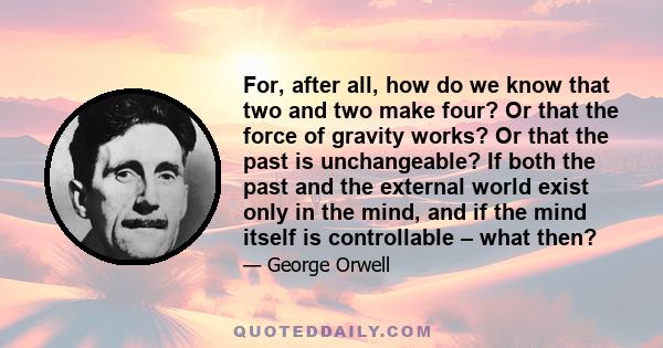 For, after all, how do we know that two and two make four? Or that the force of gravity works? Or that the past is unchangeable? If both the past and the external world exist only in the mind, and if the mind itself is