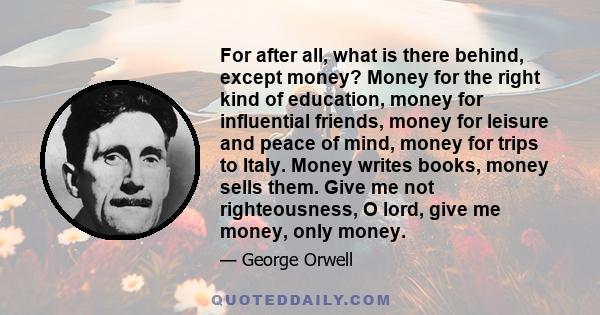 For after all, what is there behind, except money? Money for the right kind of education, money for influential friends, money for leisure and peace of mind, money for trips to Italy. Money writes books, money sells