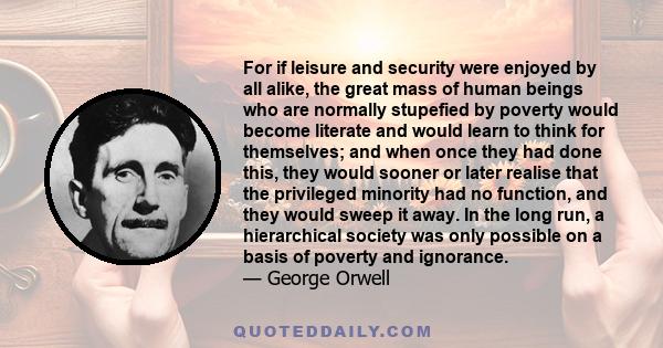 For if leisure and security were enjoyed by all alike, the great mass of human beings who are normally stupefied by poverty would become literate and would learn to think for themselves; and when once they had done