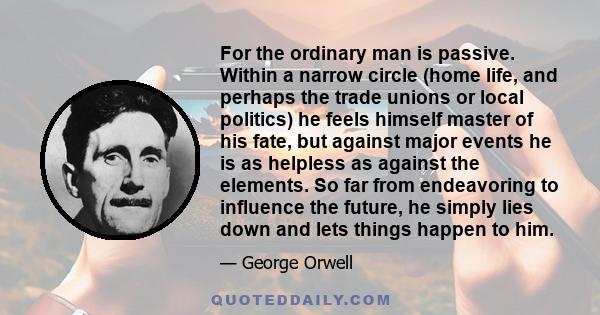 For the ordinary man is passive. Within a narrow circle (home life, and perhaps the trade unions or local politics) he feels himself master of his fate, but against major events he is as helpless as against the