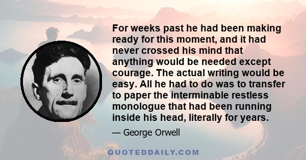 For weeks past he had been making ready for this moment, and it had never crossed his mind that anything would be needed except courage. The actual writing would be easy. All he had to do was to transfer to paper the