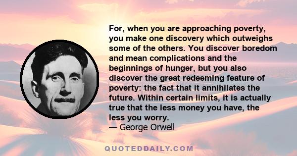 For, when you are approaching poverty, you make one discovery which outweighs some of the others. You discover boredom and mean complications and the beginnings of hunger, but you also discover the great redeeming