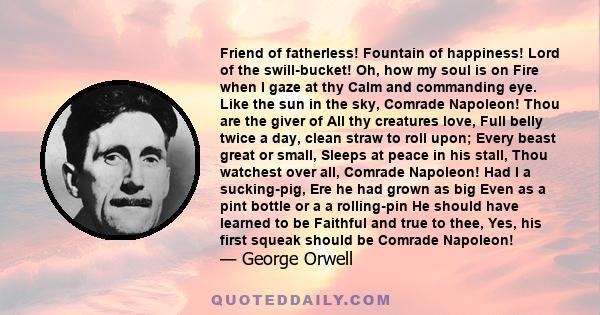 Friend of fatherless! Fountain of happiness! Lord of the swill-bucket! Oh, how my soul is on Fire when I gaze at thy Calm and commanding eye. Like the sun in the sky, Comrade Napoleon! Thou are the giver of All thy