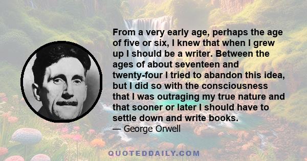 From a very early age, perhaps the age of five or six, I knew that when I grew up I should be a writer. Between the ages of about seventeen and twenty-four I tried to abandon this idea, but I did so with the