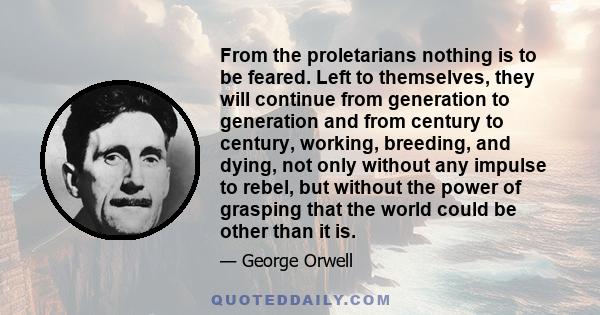 From the proletarians nothing is to be feared. Left to themselves, they will continue from generation to generation and from century to century, working, breeding, and dying, not only without any impulse to rebel, but