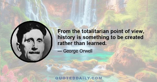 From the totalitarian point of view, history is something to be created rather than learned.