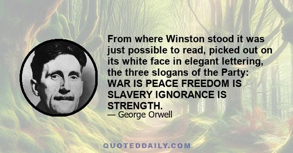 From where Winston stood it was just possible to read, picked out on its white face in elegant lettering, the three slogans of the Party: WAR IS PEACE FREEDOM IS SLAVERY IGNORANCE IS STRENGTH.