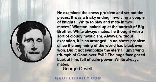 He examined the chess problem and set out the pieces. It was a tricky ending, involving a couple of knights. 'White to play and mate in two moves.' Winston looked up at the portrait of Big Brother. White always mates,